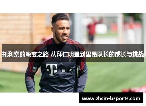 托利索的蜕变之路 从拜仁明星到里昂队长的成长与挑战 托利索的蜕变之路 从拜仁明星到里昂队长的成长与挑战