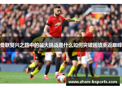 曼联复兴之路中的最大挑战是什么如何突破困境重返巅峰 曼联复兴之路中的最大挑战是什么如何突破困境重返巅峰