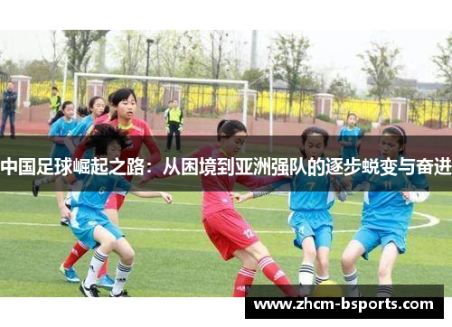 中国足球崛起之路:从困境到亚洲强队的逐步蜕变与奋进 中国足球崛起之路:从困境到亚洲强队的逐步蜕变与奋进