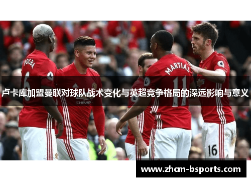 卢卡库加盟曼联对球队战术变化与英超竞争格局的深远影响与意义 卢卡库加盟曼联对球队战术变化与英超竞争格局的深远影响与意义