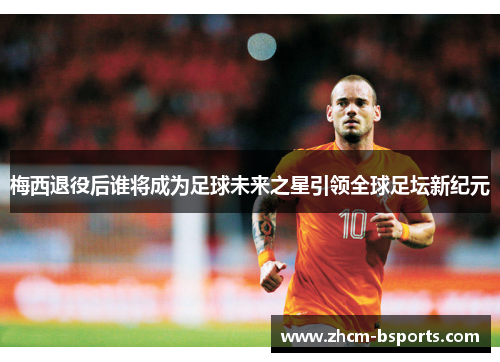 梅西退役后谁将成为足球未来之星引领全球足坛新纪元 梅西退役后谁将成为足球未来之星引领全球足坛新纪元