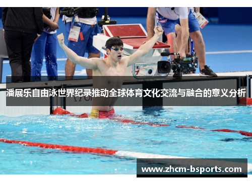 潘展乐自由泳世界纪录推动全球体育文化交流与融合的意义分析 潘展乐自由泳世界纪录推动全球体育文化交流与融合的意义分析