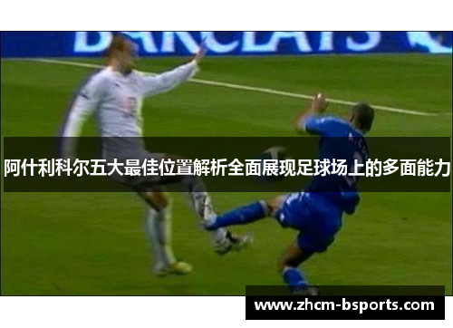 阿什利科尔五大最佳位置解析全面展现足球场上的多面能力 阿什利科尔五大最佳位置解析全面展现足球场上的多面能力