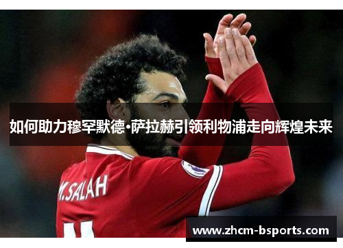 如何助力穆罕默德·萨拉赫引领利物浦走向辉煌未来