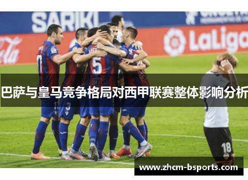 巴萨与皇马竞争格局对西甲联赛整体影响分析 巴萨与皇马竞争格局对西甲联赛整体影响分析