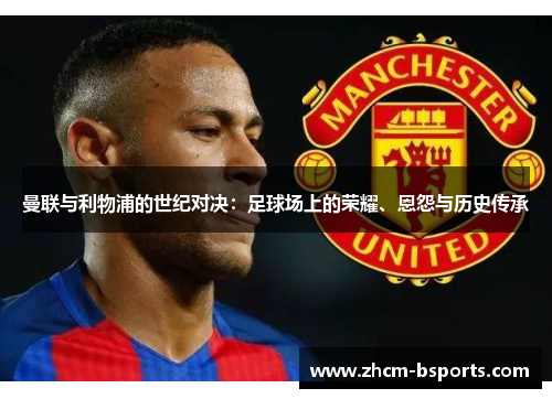 曼联与利物浦的世纪对决:足球场上的荣耀、恩怨与历史传承 曼联与利物浦的世纪对决:足球场上的荣耀、恩怨与历史传承