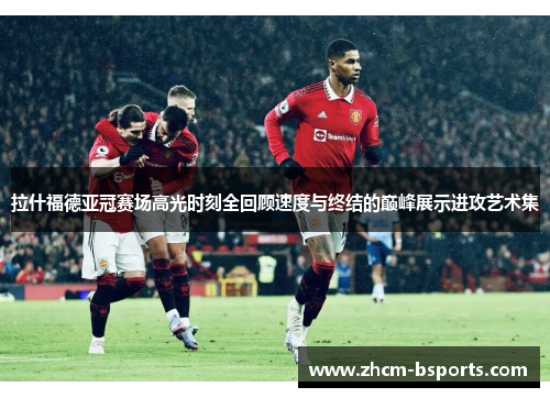 拉什福德亚冠赛场高光时刻全回顾速度与终结的巅峰展示进攻艺术集