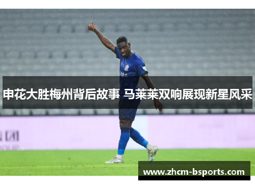 申花大胜梅州背后故事 马莱莱双响展现新星风采 申花大胜梅州背后故事 马莱莱双响展现新星风采