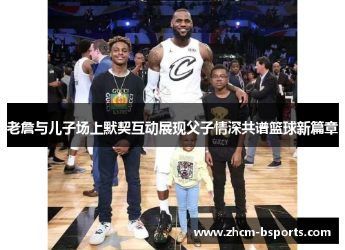 老詹与儿子场上默契互动展现父子情深共谱篮球新篇章 老詹与儿子场上默契互动展现父子情深共谱篮球新篇章