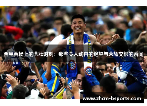 西甲赛场上的悲壮时刻：那些令人动容的绝望与荣耀交织的瞬间