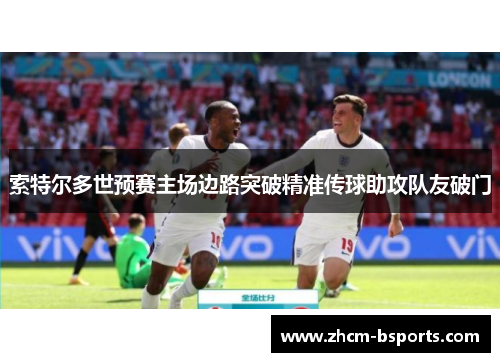 索特尔多世预赛主场边路突破精准传球助攻队友破门 索特尔多世预赛主场边路突破精准传球助攻队友破门